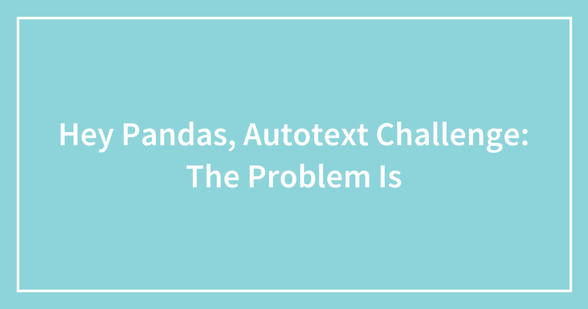 Hey Pandas, Autotext Challenge: The Problem Is (Closed) | Bored Panda