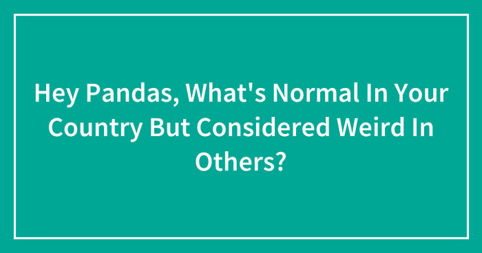 Hey Pandas Whats Normal In Your Country But Considered Weird In