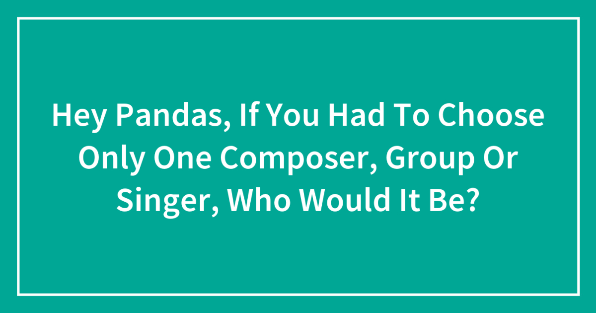 Hey Pandas, If You Had To Choose Only One Composer, Group Or Singer ...