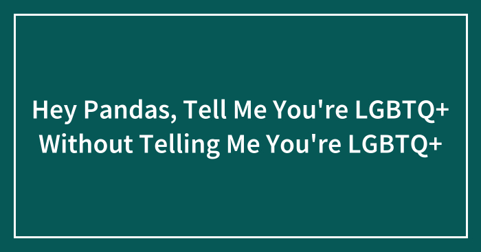 Hey Pandas, Tell Me You’re LGBTQ+ Without Telling Me You’re LGBTQ+ (Closed)