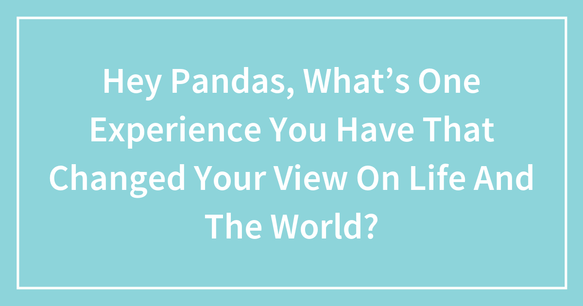 Hey Pandas, What’s One Experience You Have That Changed Your View On ...