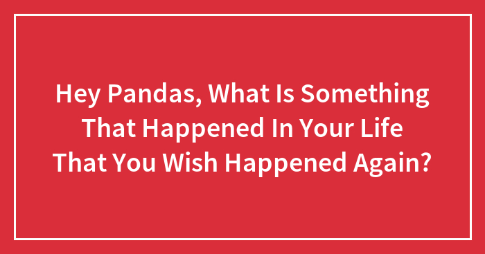 Hey Pandas, What Is Something That Happened In Your Life That You Wish Happened Again? (Closed)