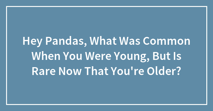 Hey Pandas, What Was Common When You Were Young, But Is Rare Now That You’re Older? (Closed)