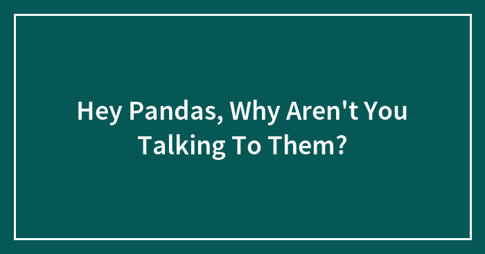 Hey Pandas, Why Aren’t You Talking To Them? (Closed)