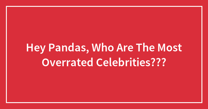 Hey Pandas, Who Are The Most Overrated Celebrities? (Closed)