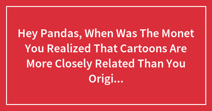 Hey Pandas, When Was The Monet You Realized That Cartoons Are More Closely Related Than You Originally Thought?