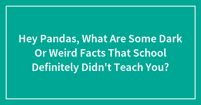 Hey Pandas, What Are Some Dark Or Weird Facts That School Definitely Didn’t Teach You? (Closed)