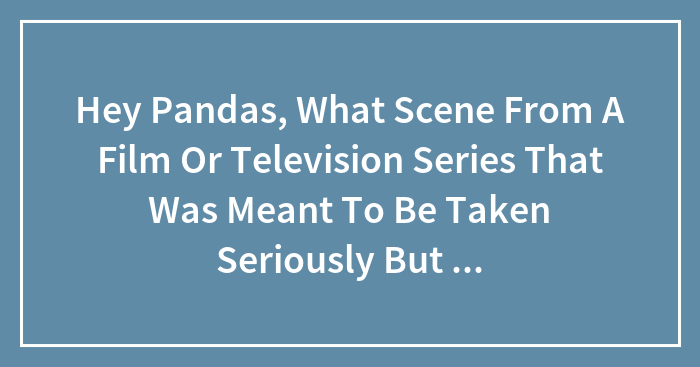 Hey Pandas, What Scene From A Film Or Television Series That Was Meant To Be Taken Seriously But Ended Up Being Hilarious? (Closed)