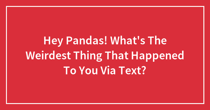 Hey Pandas! What’s The Weirdest Thing That Happened To You Via Text? (Closed)