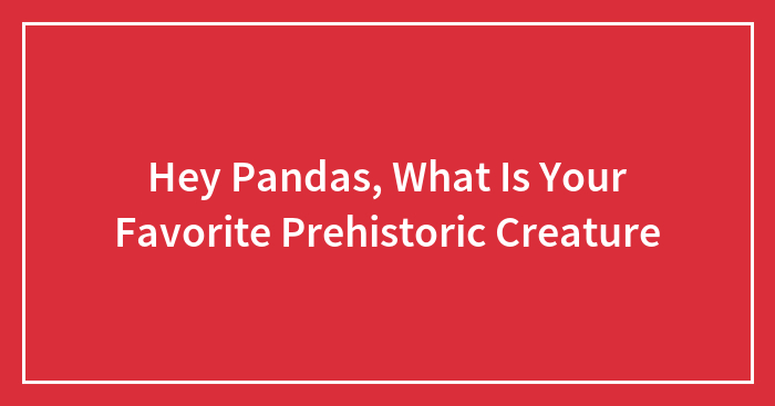 Hey Pandas, What Is Your Favorite Prehistoric Creature (Closed)