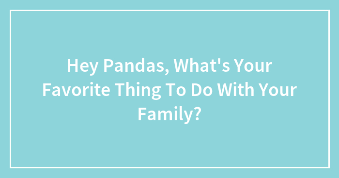 Hey Pandas, What’s Your Favorite Thing To Do With Your Family? (Closed)