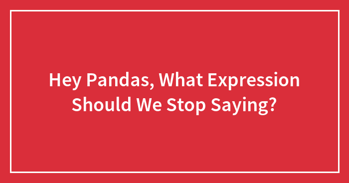 Hey Pandas, What Expression Should We Stop Saying? (Closed)