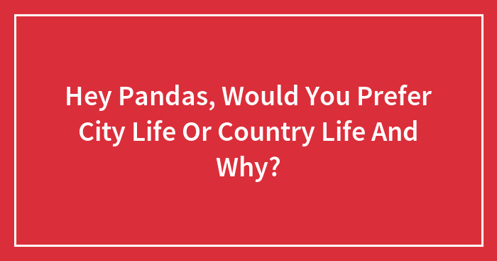 Hey Pandas, Would You Prefer City Life Or Country Life And Why? (Closed)