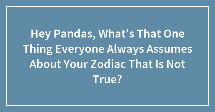 Hey Pandas, What’s That One Thing Everyone Always Assumes About Your Zodiac That Is Not True? (Closed)