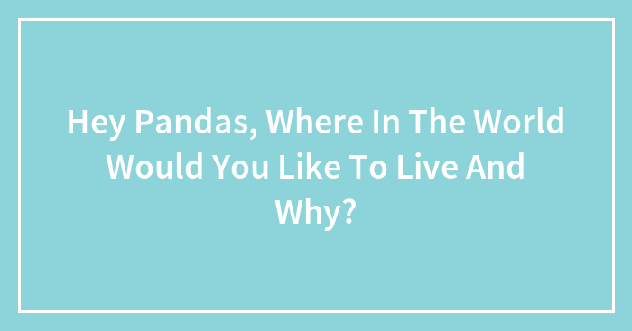 Hey Pandas, Where In The World Would You Like To Live And Why? (Closed)