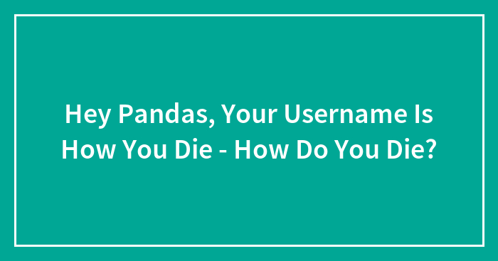 Hey Pandas, Your Username Is How You Die – How Do You Die? (Closed)