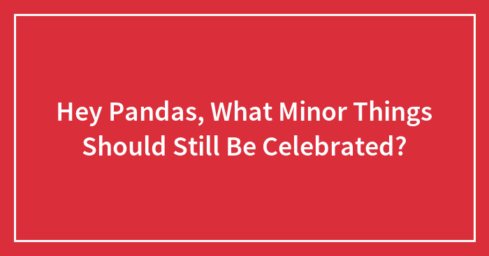 Hey Pandas, What Minor Things Should Still Be Celebrated? (Closed)