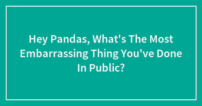 Hey Pandas, What’s The Most Embarrassing Thing You’ve Done In Public? (Closed)