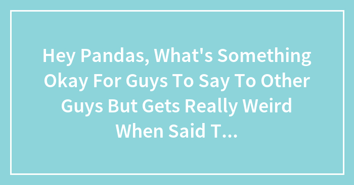 Hey Pandas, What’s Something Okay For Guys To Say To Other Guys But Gets Really Weird When Said To Girls? (Closed)