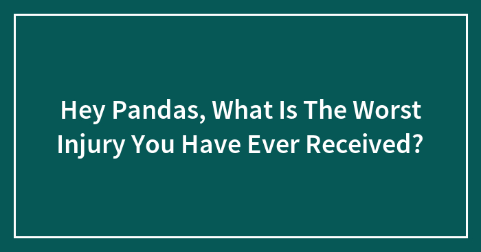 Hey Pandas, What Is The Worst Injury You Have Ever Received? (Closed)