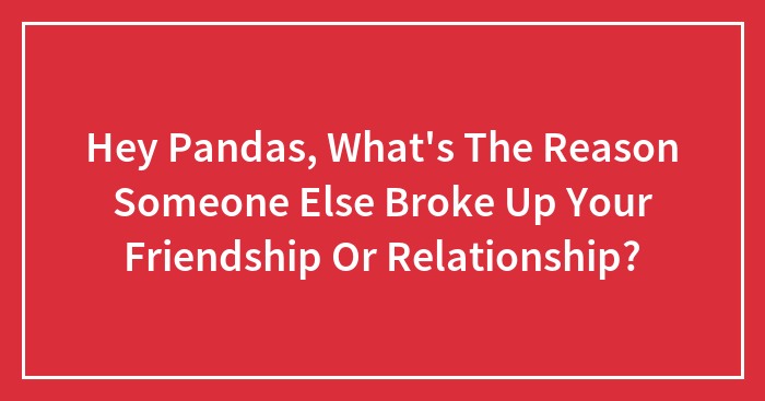 Hey Pandas, What’s The Reason Someone Else Broke Up Your Friendship Or Relationship? (Closed)