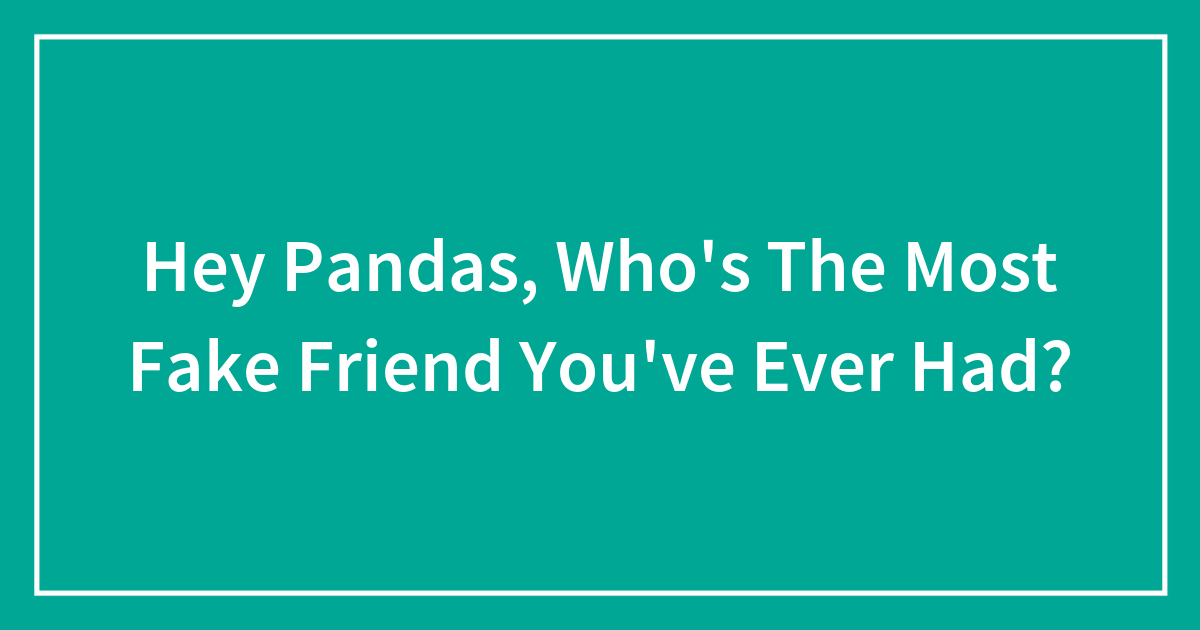 Hey Pandas Whos The Most Fake Friend Youve Ever Had Bored Panda