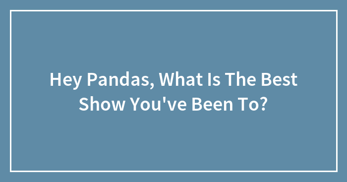 Hey Pandas, What Is The Best Show You’ve Been To? (Closed)