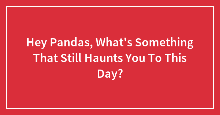 Hey Pandas, What’s Something That Still Haunts You To This Day? (Closed)