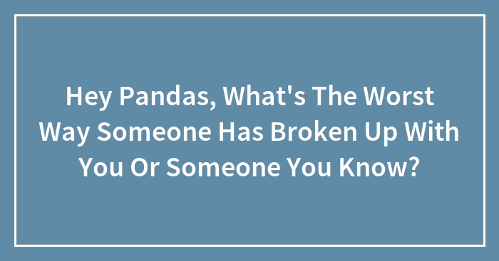 Hey Pandas, What’s The Worst Way Someone Has Broken Up With You Or Someone You Know? (Closed)