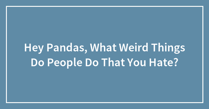 Hey Pandas, What Weird Things Do People Do That You Hate? (Closed)