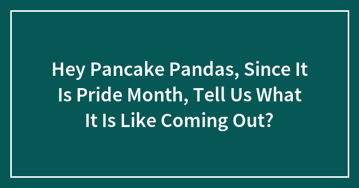 Hey Pancake Pandas, Since It Is Pride Month, Tell Us What It Is Like Coming Out? (Closed)