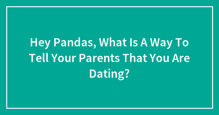 Hey Pandas, What Is A Way To Tell Your Parents That You Are Dating? (Closed)