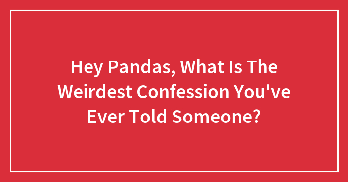 Hey Pandas, What Is The Weirdest Confession You’ve Ever Told Someone? (Closed)