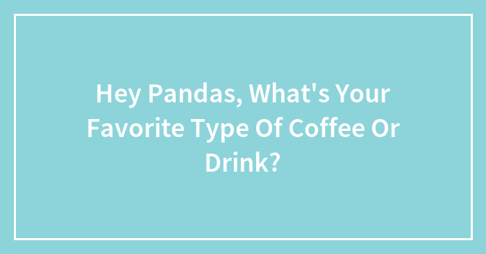 Hey Pandas, What’s Your Favorite Type Of Coffee Or Drink? (Closed)