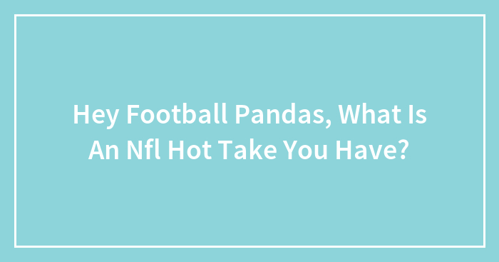 Hey Football Pandas, What Is An Nfl Hot Take You Have? (Closed)