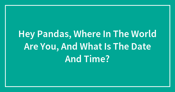 Hey Pandas, Where In The World Are You, And What Is The Date And Time?