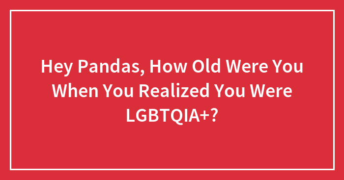 Hey Pandas, How Old Were You When You Realized You Were LGBTQIA+?