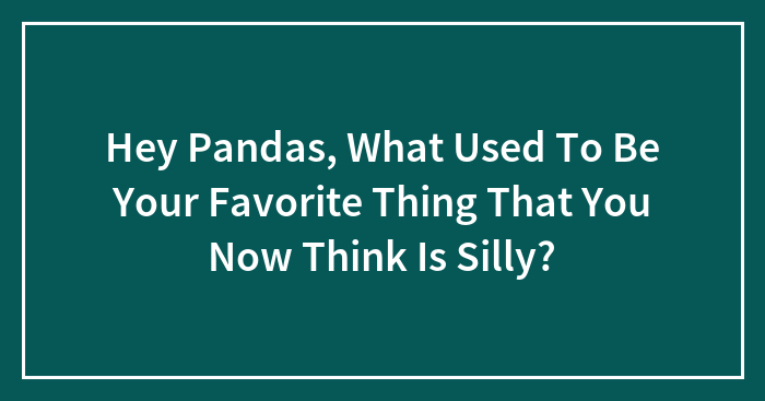 Hey Pandas, What Used To Be Your Favorite Thing That You Now Think Is Silly? (Closed)