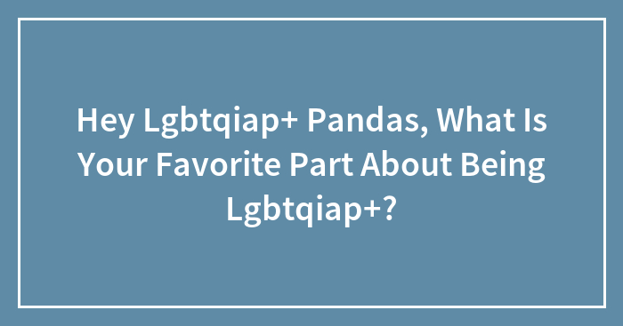 Hey Lgbtqiap+ Pandas, What Is Your Favorite Part About Being Lgbtqiap+? (Closed)