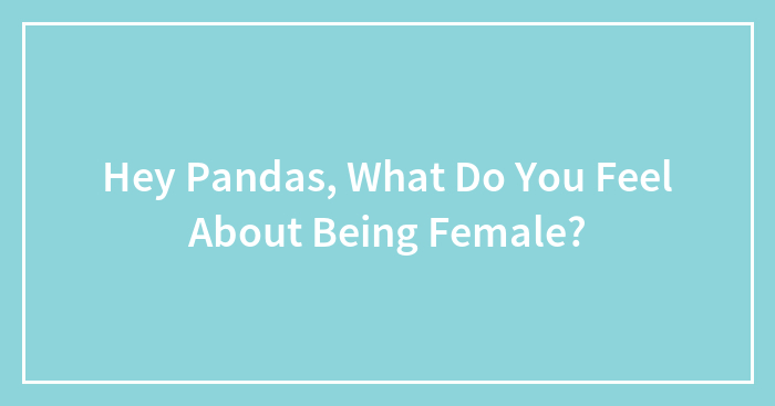 Hey Pandas, What Do You Feel About Being Female? (Closed)