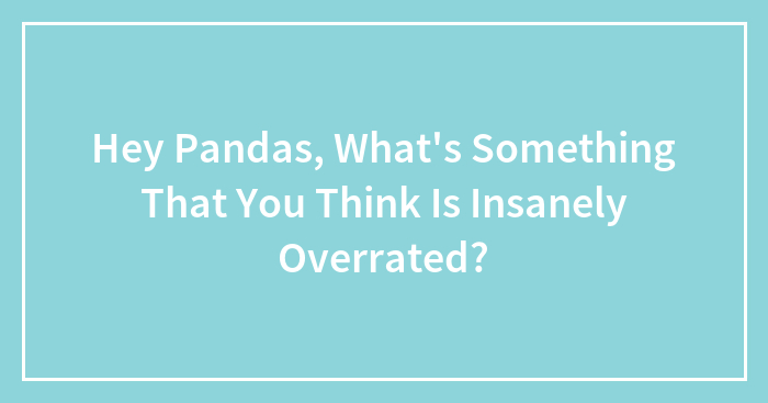 Hey Pandas, What’s Something That You Think Is Insanely Overrated? (Closed)