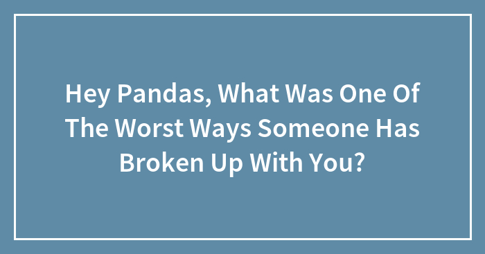 Hey Pandas, What Was One Of The Worst Ways Someone Has Broken Up With You? (Closed)