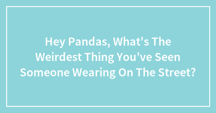 Hey Pandas, What’s The Weirdest Thing You’ve Seen Someone Wearing On The Street? (Closed)