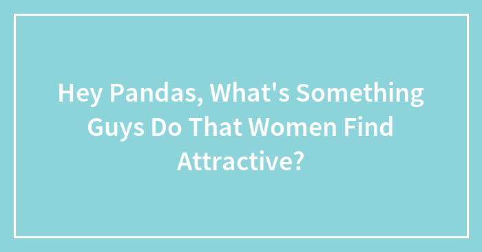 Hey Pandas, What’s Something Guys Do That Women Find Attractive? (Closed)