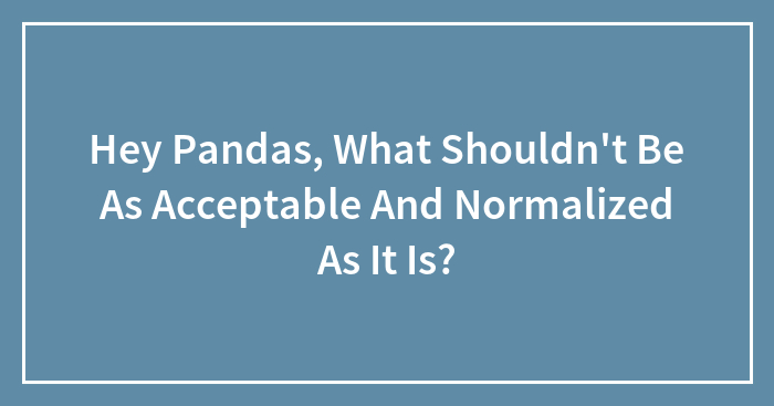 Hey Pandas, What Shouldn’t Be As Acceptable And Normalized As It Is? (Closed)