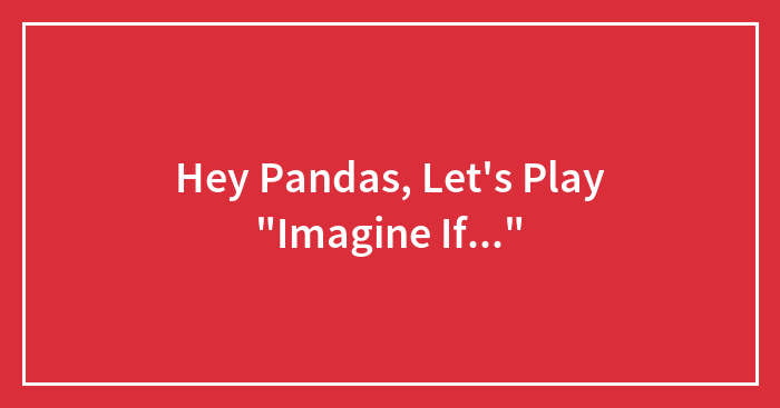 Hey Pandas, Let’s Play “Imagine If…” (Closed)