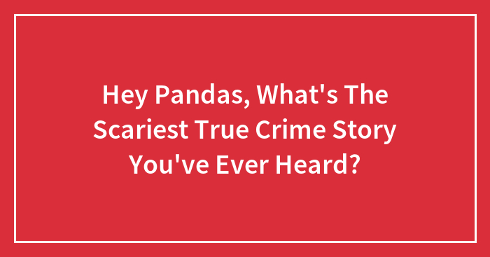 Hey Pandas, What’s The Scariest True Crime Story You’ve Ever Heard? (Closed)