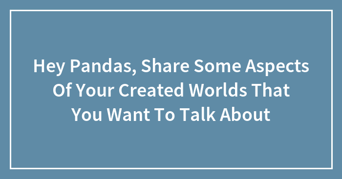 Hey Pandas, Share Some Aspects Of Your Created Worlds That You Want To Talk About (Closed)