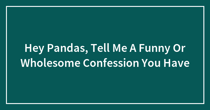 Hey Pandas, Tell Me A Funny Or Wholesome Confession You Have