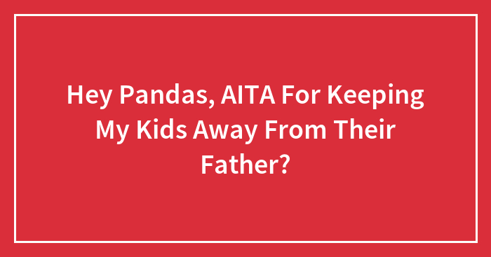 Hey Pandas, AITA For Keeping My Kids Away From Their Father? (Closed)